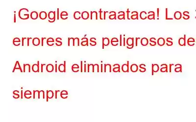 ¡Google contraataca! Los 3 errores más peligrosos de Android eliminados para siempre