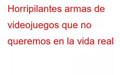 Horripilantes armas de videojuegos que no queremos en la vida real