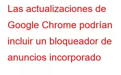 Las actualizaciones de Google Chrome podrían incluir un bloqueador de anuncios incorporado