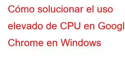 Cómo solucionar el uso elevado de CPU en Google Chrome en Windows