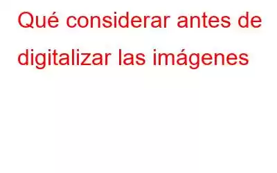 Qué considerar antes de digitalizar las imágenes