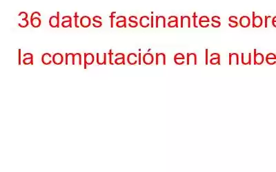 36 datos fascinantes sobre la computación en la nube