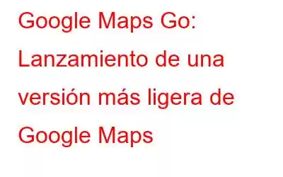 Google Maps Go: Lanzamiento de una versión más ligera de Google Maps