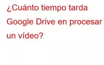 ¿Cuánto tiempo tarda Google Drive en procesar un vídeo?