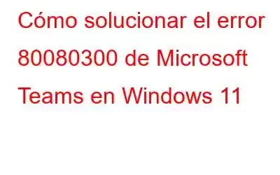 Cómo solucionar el error 80080300 de Microsoft Teams en Windows 11