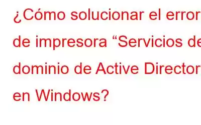 ¿Cómo solucionar el error de impresora “Servicios de dominio de Active Directory” en Windows?