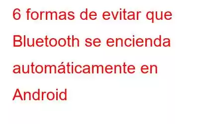 6 formas de evitar que Bluetooth se encienda automáticamente en Android