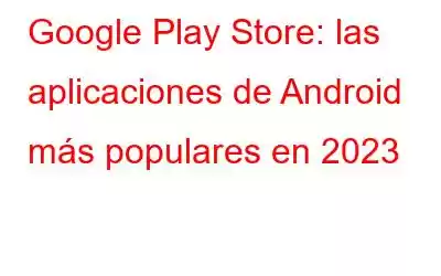 Google Play Store: las aplicaciones de Android más populares en 2023