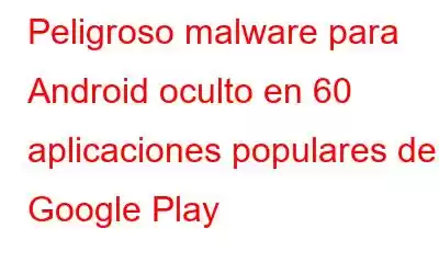 Peligroso malware para Android oculto en 60 aplicaciones populares de Google Play