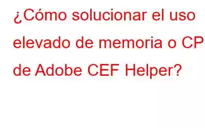 ¿Cómo solucionar el uso elevado de memoria o CPU de Adobe CEF Helper?