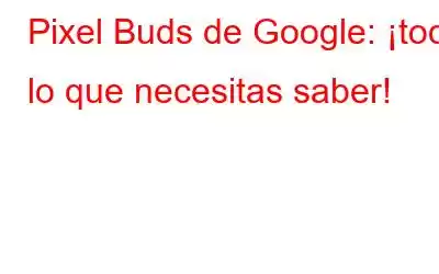 Pixel Buds de Google: ¡todo lo que necesitas saber!