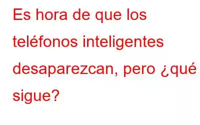 Es hora de que los teléfonos inteligentes desaparezcan, pero ¿qué sigue?