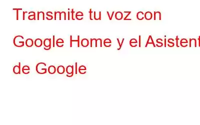 Transmite tu voz con Google Home y el Asistente de Google