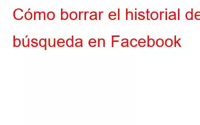 Cómo borrar el historial de búsqueda en Facebook