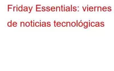 Friday Essentials: viernes de noticias tecnológicas