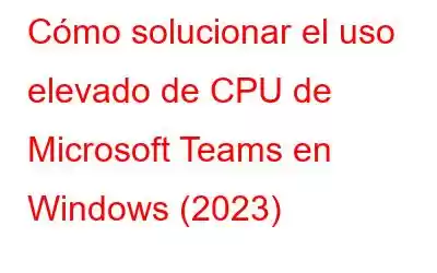 Cómo solucionar el uso elevado de CPU de Microsoft Teams en Windows (2023)