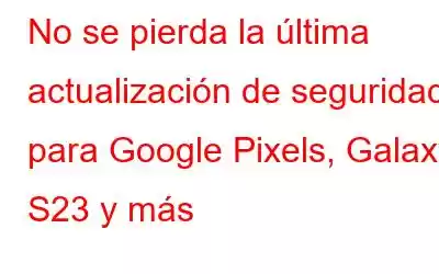 No se pierda la última actualización de seguridad para Google Pixels, Galaxy S23 y más