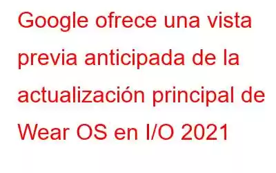 Google ofrece una vista previa anticipada de la actualización principal de Wear OS en I/O 2021