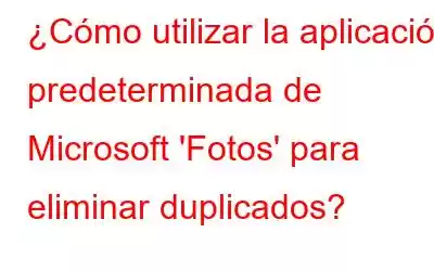 ¿Cómo utilizar la aplicación predeterminada de Microsoft 'Fotos' para eliminar duplicados?