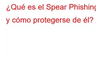 ¿Qué es el Spear Phishing y cómo protegerse de él?