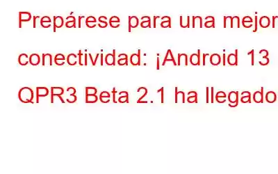 Prepárese para una mejor conectividad: ¡Android 13 QPR3 Beta 2.1 ha llegado!