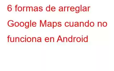 6 formas de arreglar Google Maps cuando no funciona en Android