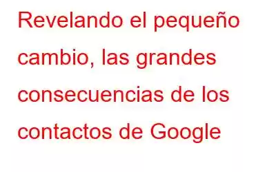 Revelando el pequeño cambio, las grandes consecuencias de los contactos de Google