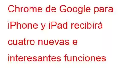 Chrome de Google para iPhone y iPad recibirá cuatro nuevas e interesantes funciones