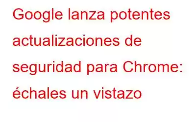 Google lanza potentes actualizaciones de seguridad para Chrome: échales un vistazo