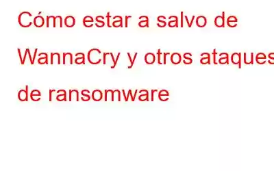 Cómo estar a salvo de WannaCry y otros ataques de ransomware