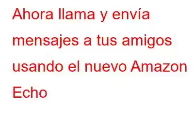 Ahora llama y envía mensajes a tus amigos usando el nuevo Amazon Echo