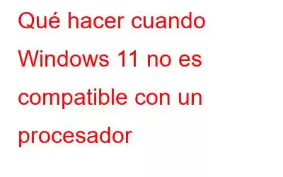 Qué hacer cuando Windows 11 no es compatible con un procesador