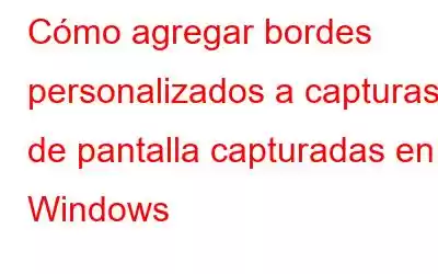 Cómo agregar bordes personalizados a capturas de pantalla capturadas en Windows