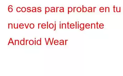 6 cosas para probar en tu nuevo reloj inteligente Android Wear