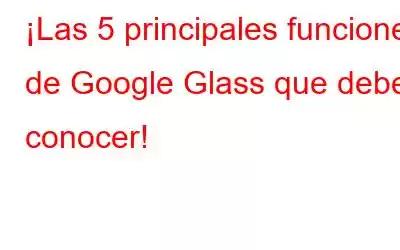 ¡Las 5 principales funciones de Google Glass que debes conocer!