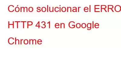 Cómo solucionar el ERROR HTTP 431 en Google Chrome