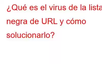 ¿Qué es el virus de la lista negra de URL y cómo solucionarlo?