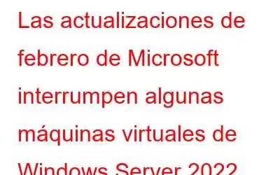 Las actualizaciones de febrero de Microsoft interrumpen algunas máquinas virtuales de Windows Server 2022