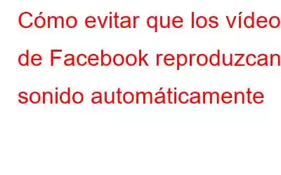 Cómo evitar que los vídeos de Facebook reproduzcan sonido automáticamente