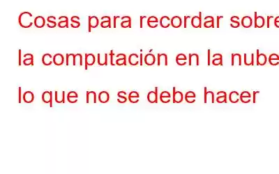 Cosas para recordar sobre la computación en la nube: lo que no se debe hacer