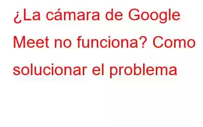 ¿La cámara de Google Meet no funciona? Como solucionar el problema