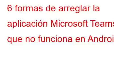 6 formas de arreglar la aplicación Microsoft Teams que no funciona en Android