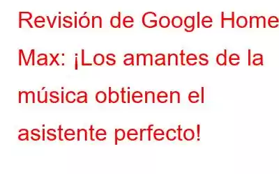 Revisión de Google Home Max: ¡Los amantes de la música obtienen el asistente perfecto!