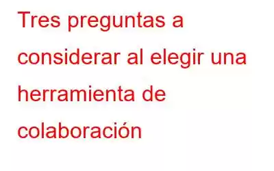 Tres preguntas a considerar al elegir una herramienta de colaboración