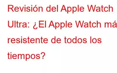 Revisión del Apple Watch Ultra: ¿El Apple Watch más resistente de todos los tiempos?