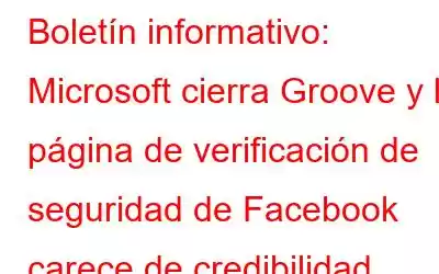 Boletín informativo: Microsoft cierra Groove y la página de verificación de seguridad de Facebook carece de credibilidad