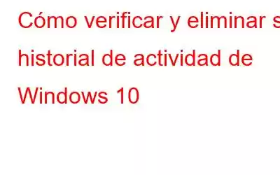 Cómo verificar y eliminar su historial de actividad de Windows 10