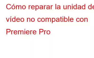 Cómo reparar la unidad de vídeo no compatible con Premiere Pro