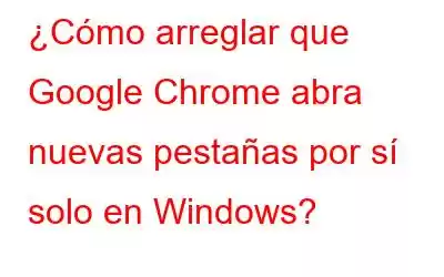 ¿Cómo arreglar que Google Chrome abra nuevas pestañas por sí solo en Windows?