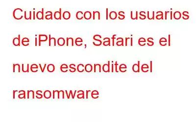 Cuidado con los usuarios de iPhone, Safari es el nuevo escondite del ransomware